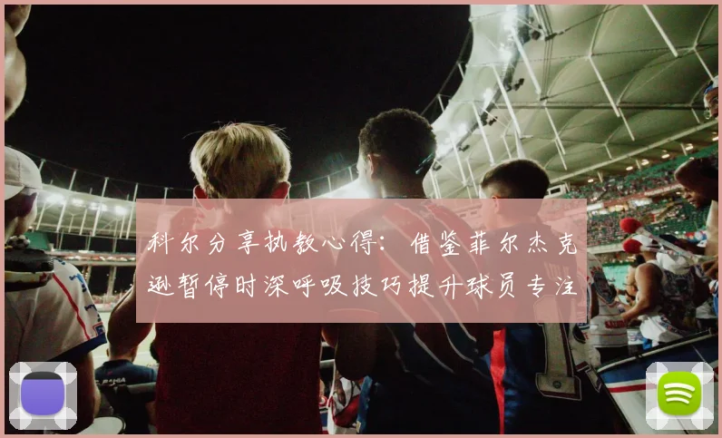 科尔分享执教心得：借鉴菲尔杰克逊暂停时深呼吸技巧提升球员专注力