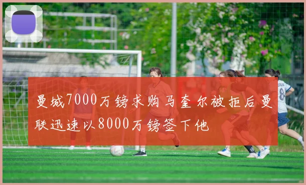 曼城7000万镑求购马奎尔被拒后曼联迅速以8000万镑签下他