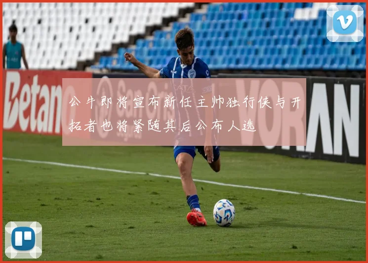 公牛即将宣布新任主帅独行侠与开拓者也将紧随其后公布人选