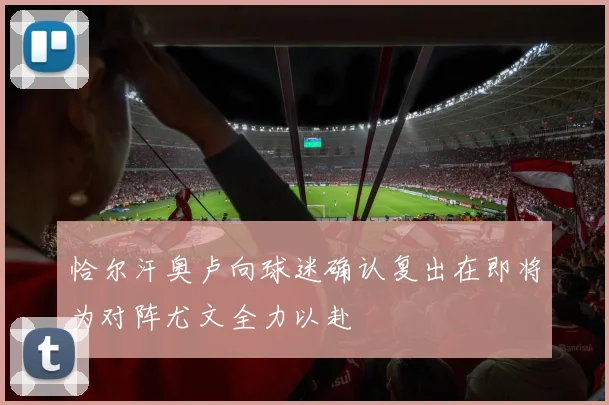 恰尔汗奥卢向球迷确认复出在即将为对阵尤文全力以赴