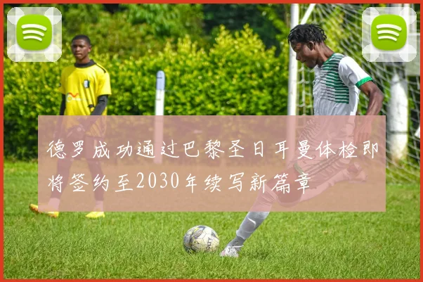 德罗成功通过巴黎圣日耳曼体检即将签约至2030年续写新篇章
