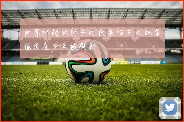 世界杯超级射手时代来临五大纪录能否在今年被刷新