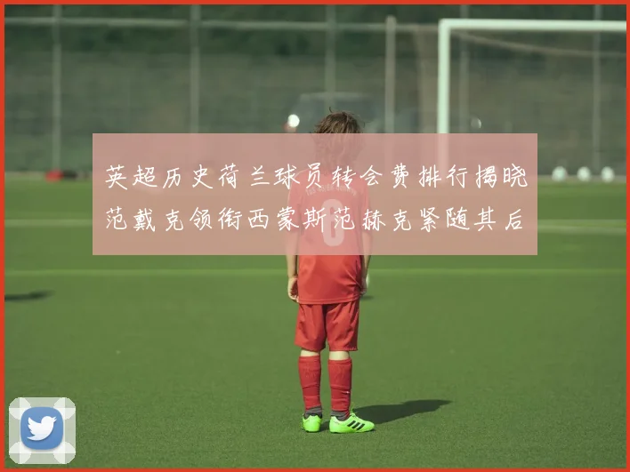 英超历史荷兰球员转会费排行揭晓范戴克领衔西蒙斯范赫克紧随其后