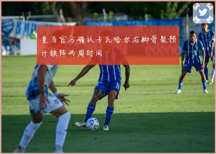 皇马官方确认卡瓦哈尔右脚骨裂预计缺阵两周时间