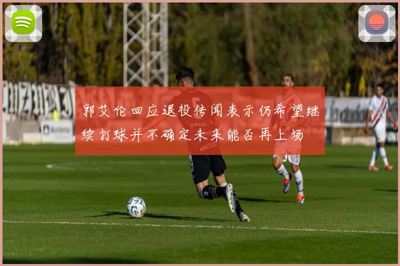 郭艾伦回应退役传闻表示仍希望继续打球并不确定未来能否再上场
