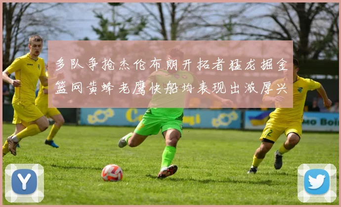 多队争抢杰伦布朗开拓者猛龙掘金篮网黄蜂老鹰快船均表现出浓厚兴趣