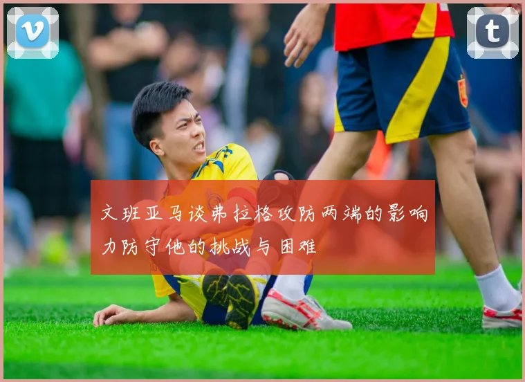 文班亚马谈弗拉格攻防两端的影响力防守他的挑战与困难