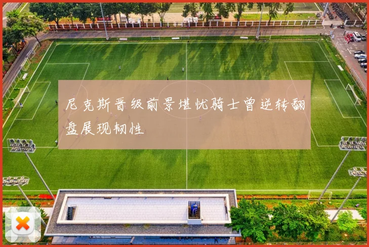 尼克斯晋级前景堪忧骑士曾逆转翻盘展现韧性
