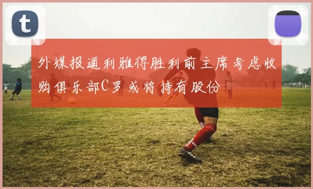 外媒报道利雅得胜利前主席考虑收购俱乐部C罗或将持有股份